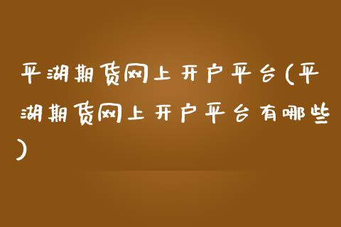 平湖期货网上开户平台(平湖期货网上开户平台有哪些)_https://www.xmqjcw.com_期货百科_第1张