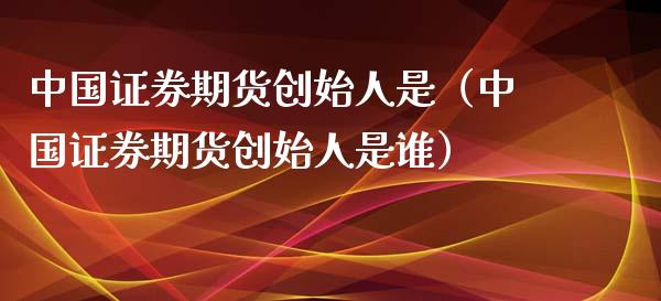 中国证券期货创始人是（中国证券期货创始人是谁）_https://www.xmqjcw.com_期货直播室_第1张