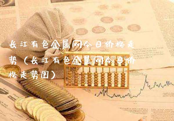 长江有色金属网今日价格走势（长江有色金属网今日价格走势图）_https://www.xmqjcw.com_期货直播室_第1张