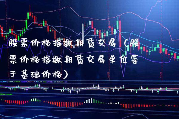 股票价格指数期货交易（股票价格指数期货交易单位等于基础价格）_https://www.xmqjcw.com_期货行情_第1张