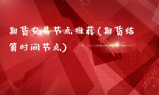 期货交易节点推荐(期货结算时间节点)_https://www.xmqjcw.com_期货开户_第1张