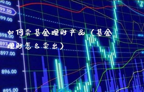 如何卖基金理财产品（基金理财怎么卖出）_https://www.xmqjcw.com_基金理财_第1张