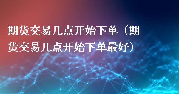 期货交易几点开始下单（期货交易几点开始下单最好）_https://www.xmqjcw.com_期货直播室_第1张