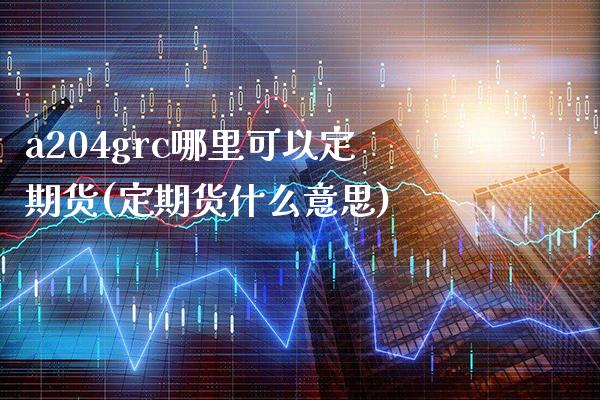 a204grc哪里可以定期货(定期货什么意思)_https://www.xmqjcw.com_期货百科_第1张