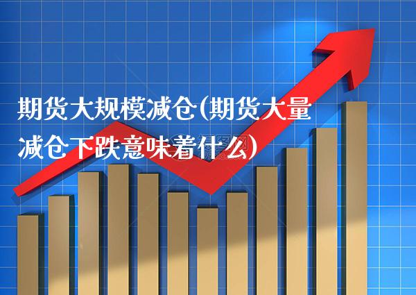 期货大规模减仓(期货大量减仓下跌意味着什么)_https://www.xmqjcw.com_期货百科_第1张