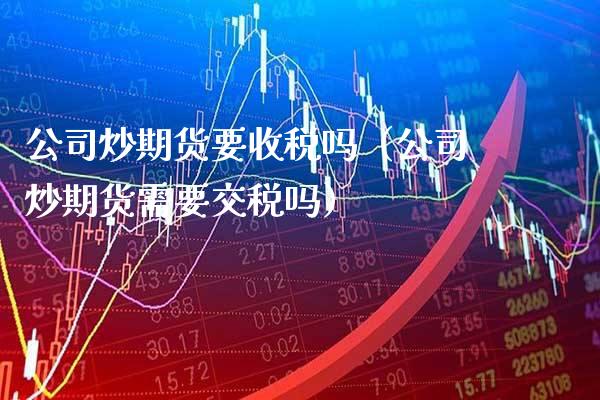 公司炒期货要收税吗（公司炒期货需要交税吗）_https://www.xmqjcw.com_期货投资_第1张