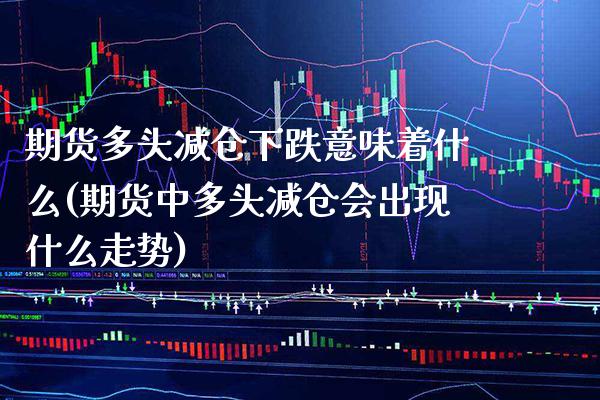 期货多头减仓下跌意味着什么(期货中多头减仓会出现什么走势)_https://www.xmqjcw.com_基金理财_第1张