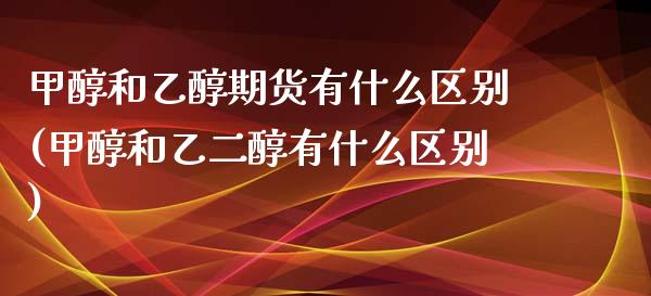 甲醇和乙醇期货有什么区别(甲醇和乙二醇有什么区别)_https://www.xmqjcw.com_期货百科_第1张