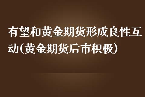 有望和黄金期货形成良性互动(黄金期货后市积极)_https://www.xmqjcw.com_期货投资_第1张