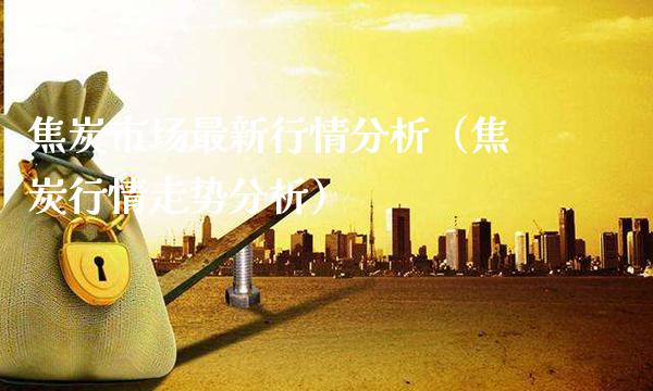 焦炭市场最新行情分析（焦炭行情走势分析）_https://www.xmqjcw.com_期货投资_第1张