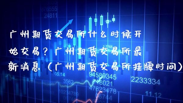 广州期货交易所什么时候开始交易？广州期货交易所最新消息（广州期货交易所挂牌时间）_https://www.xmqjcw.com_期货投资_第1张