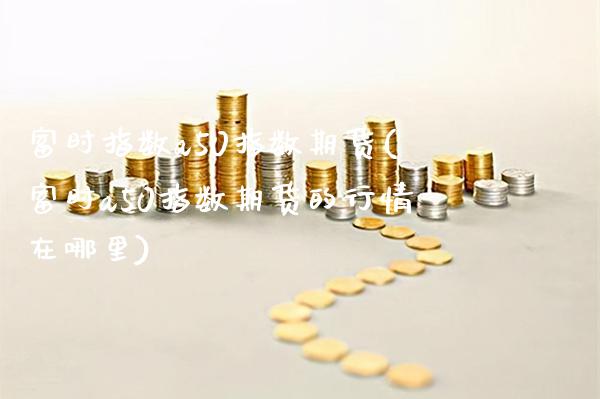 富时指数a50指数期货(富时a50指数期货的行情在哪里)_https://www.xmqjcw.com_期货百科_第1张