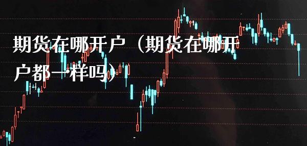 期货在哪开户（期货在哪开户都一样吗）_https://www.xmqjcw.com_期货行情_第1张