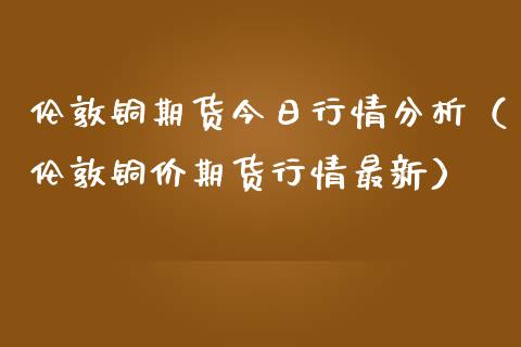 伦敦铜期货今日行情分析（伦敦铜价期货行情最新）_https://www.xmqjcw.com_期货直播室_第1张
