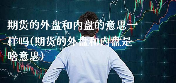 期货的外盘和内盘的意思一样吗(期货的外盘和内盘是啥意思)_https://www.xmqjcw.com_期货直播室_第1张