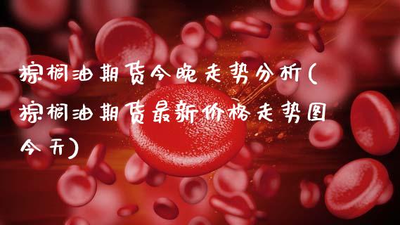 棕榈油期货今晚走势分析(棕榈油期货最新价格走势图今天)_https://www.xmqjcw.com_期货开户_第1张