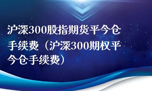 沪深300股指期货平今仓手续费（沪深300期权平今仓手续费）_https://www.xmqjcw.com_期货直播室_第1张