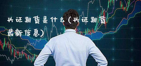 兴证期货是什么(兴证期货最新信息)_https://www.xmqjcw.com_期货百科_第1张