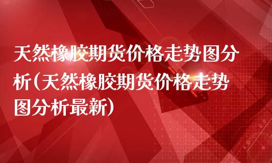 天然橡胶期货价格走势图分析(天然橡胶期货价格走势图分析最新)_https://www.xmqjcw.com_期货投资_第1张