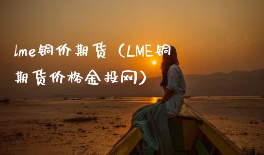 lme铜价期货（LME铜期货价格金投网）_https://www.xmqjcw.com_期货投资_第1张
