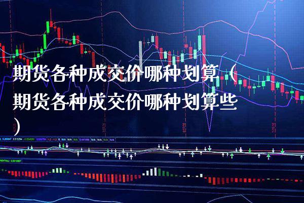 期货各种成交价哪种划算（期货各种成交价哪种划算些）_https://www.xmqjcw.com_期货开户_第1张