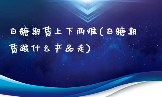 白糖期货上下两难(白糖期货跟什么产品走)_https://www.xmqjcw.com_期货百科_第1张