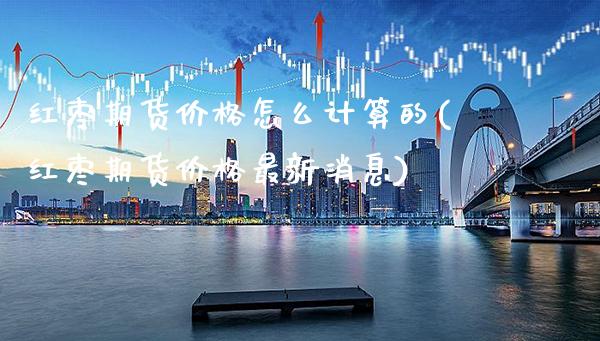 红枣期货价格怎么计算的(红枣期货价格最新消息)_https://www.xmqjcw.com_期货百科_第1张
