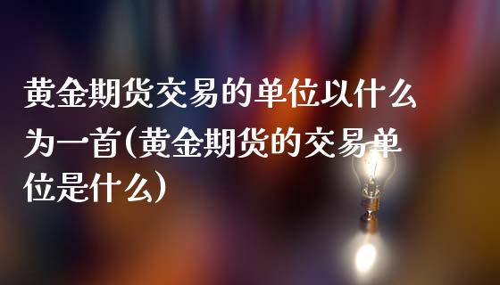 黄金期货交易的单位以什么为一首(黄金期货的交易单位是什么)_https://www.xmqjcw.com_期货投资_第1张