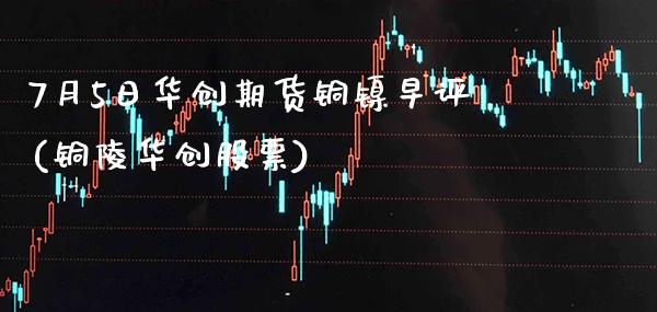 7月5日华创期货铜镍早评(铜陵华创股票)_https://www.xmqjcw.com_期货投资_第1张
