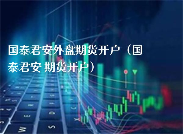 国泰君安外盘期货开户（国泰君安 期货开户）_https://www.xmqjcw.com_期货投资_第1张