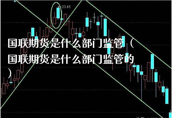 国联期货是什么部门监管（国联期货是什么部门监管的）_https://www.xmqjcw.com_期货投资_第1张