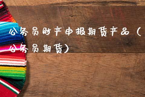 ***财产申报期货产品（***期货）_https://www.xmqjcw.com_期货直播室_第1张
