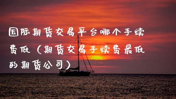 国际期货交易平台哪个手续费低（期货交易手续费最低的期货公司）_https://www.xmqjcw.com_期货行情_第1张