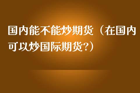 国内能不能炒期货（在国内可以炒国际期货?）_https://www.xmqjcw.com_期货投资_第1张