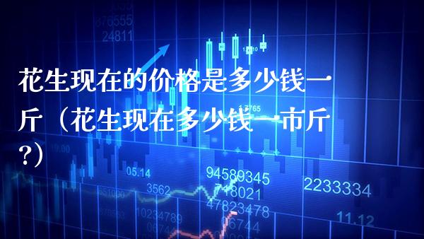 花生现在的价格是多少钱一斤（花生现在多少钱一市斤?）_https://www.xmqjcw.com_期货直播室_第1张