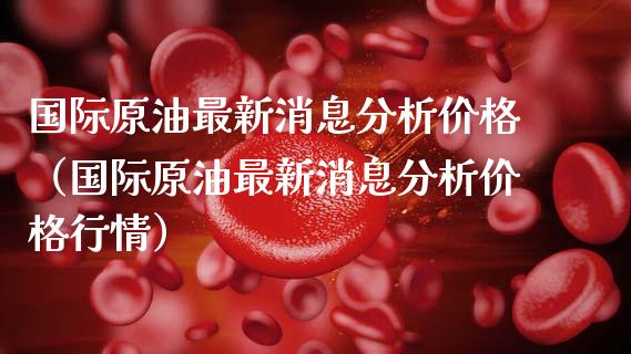 国际原油最新消息分析价格（国际原油最新消息分析价格行情）_https://www.xmqjcw.com_期货投资_第1张