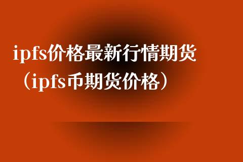 ipfs价格最新行情期货（ipfs币期货价格）_https://www.xmqjcw.com_期货行情_第1张