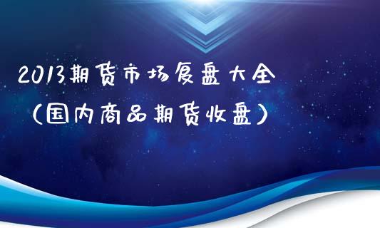 2013期货市场复盘大全（国内商品期货收盘）_https://www.xmqjcw.com_期货行情_第1张