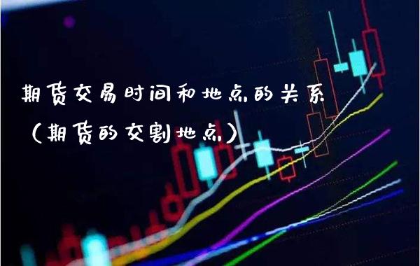 期货交易时间和地点的关系（期货的交割地点）_https://www.xmqjcw.com_期货投资_第1张