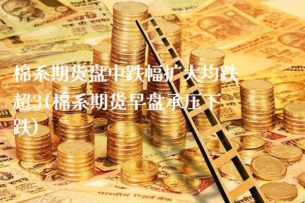 棉系期货盘中跌幅扩大均跌超3(棉系期货早盘承压下跌)_https://www.xmqjcw.com_期货投资_第1张