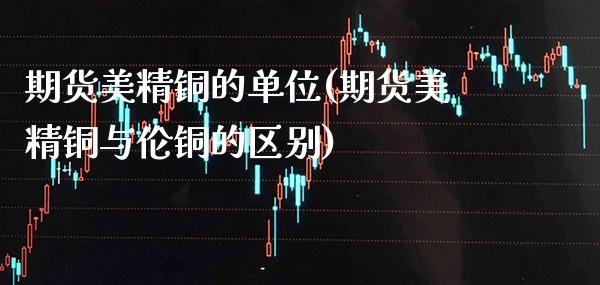 期货美精铜的单位(期货美精铜与伦铜的区别)_https://www.xmqjcw.com_期货百科_第1张