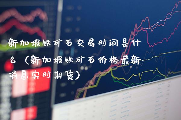 新加坡铁矿石交易时间是什么（新加坡铁矿石价格最新消息实时期货）_https://www.xmqjcw.com_期货投资_第1张