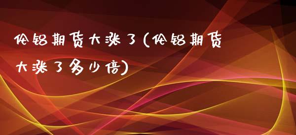 伦铝期货大涨了(伦铝期货大涨了多少倍)_https://www.xmqjcw.com_期货行情_第1张