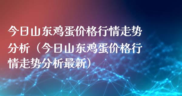 今日山东鸡蛋价格行情走势分析（今日山东鸡蛋价格行情走势分析最新）_https://www.xmqjcw.com_期货投资_第1张