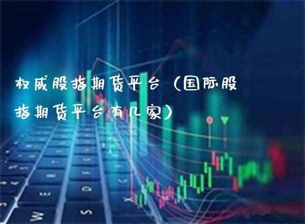 权威股指期货平台（国际股指期货平台有几家）_https://www.xmqjcw.com_期货直播室_第1张
