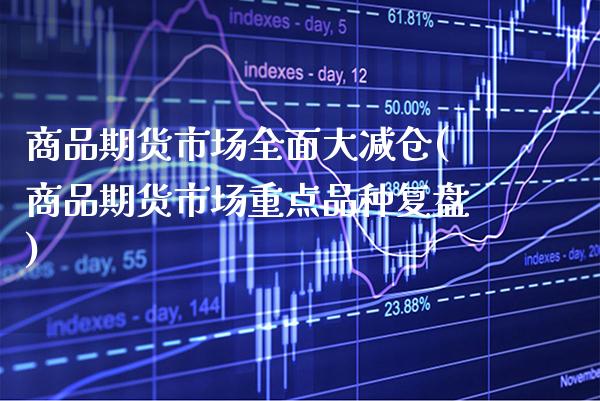 商品期货市场全面大减仓(商品期货市场重点品种复盘)_https://www.xmqjcw.com_期货开户_第1张