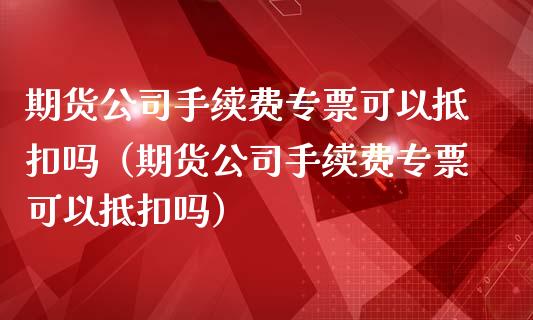 期货公司手续费专票可以抵扣吗（期货公司手续费专票可以抵扣吗）_https://www.xmqjcw.com_期货行情_第1张