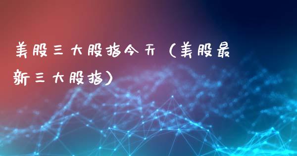 美股三大股指今天（美股最新三大股指）_https://www.xmqjcw.com_期货直播室_第1张
