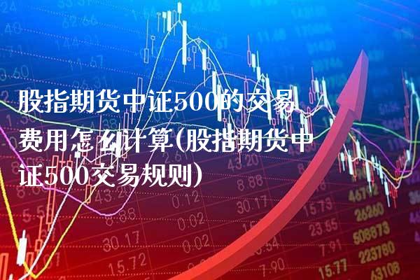 股指期货中证500的交易费用怎么计算(股指期货中证500交易规则)_https://www.xmqjcw.com_期货百科_第1张
