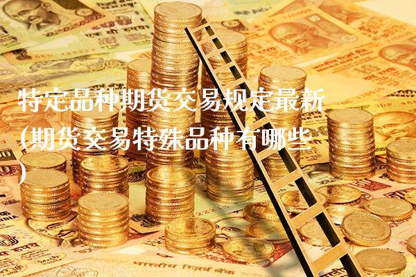 特定品种期货交易规定最新(期货交易特殊品种有哪些)_https://www.xmqjcw.com_期货百科_第1张